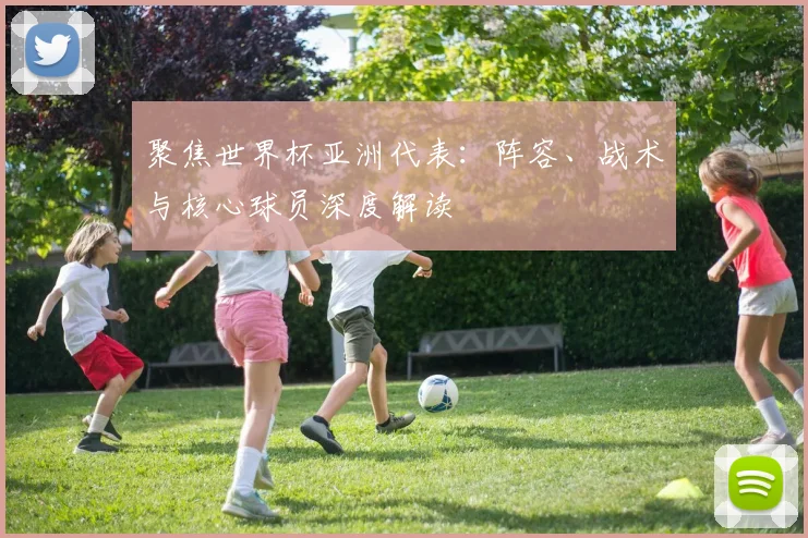 聚焦世界杯亚洲代表：阵容、战术与核心球员深度解读