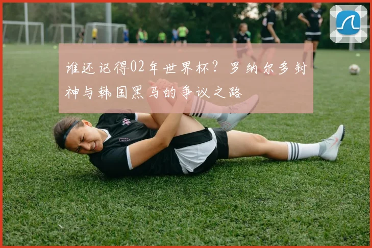 谁还记得02年世界杯？罗纳尔多封神与韩国黑马的争议之路
