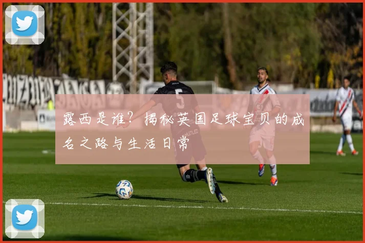 露西是谁？揭秘英国足球宝贝的成名之路与生活日常