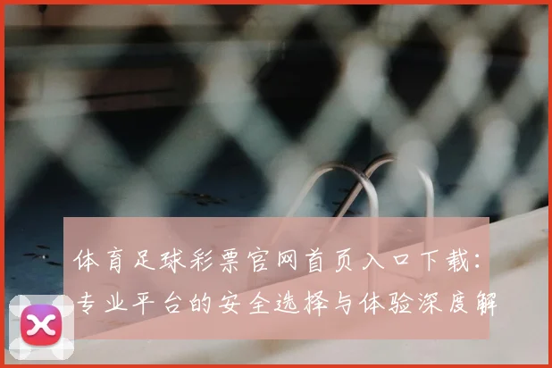 体育足球彩票官网首页入口下载:专业平台的安全选择与体验深度解析