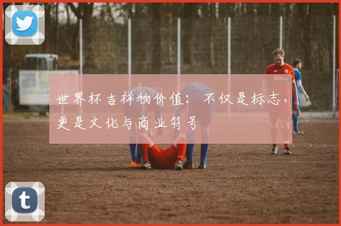 世界杯吉祥物价值：不仅是标志，更是文化与商业符号