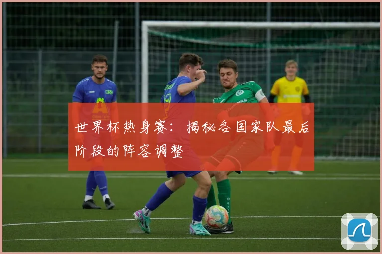 世界杯热身赛：揭秘各国家队最后阶段的阵容调整